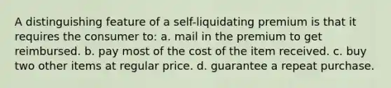 A distinguishing feature of a self-liquidating premium is that it requires the consumer to: a. mail in the premium to get reimbursed. b. pay most of the cost of the item received. c. buy two other items at regular price. d. guarantee a repeat purchase.