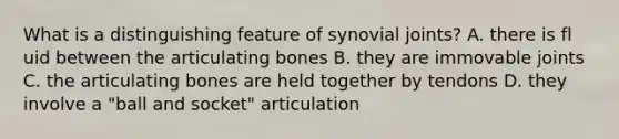 What is a distinguishing feature of synovial joints? A. there is fl uid between the articulating bones B. they are immovable joints C. the articulating bones are held together by tendons D. they involve a "ball and socket" articulation