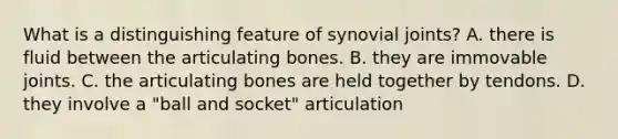 What is a distinguishing feature of synovial joints? A. there is fluid between the articulating bones. B. they are immovable joints. C. the articulating bones are held together by tendons. D. they involve a "ball and socket" articulation