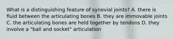 What is a distinguishing feature of synovial joints? A. there is fluid between the articulating bones B. they are immovable joints C. the articulating bones are held together by tendons D. they involve a "ball and socket" articulation