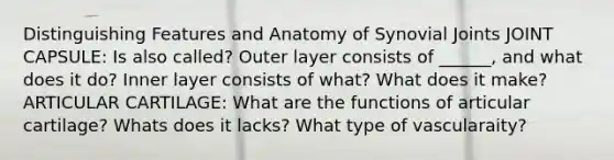 Distinguishing Features and Anatomy of Synovial Joints JOINT CAPSULE: Is also called? Outer layer consists of ______, and what does it do? Inner layer consists of what? What does it make? ARTICULAR CARTILAGE: What are the functions of articular cartilage? Whats does it lacks? What type of vascularaity?