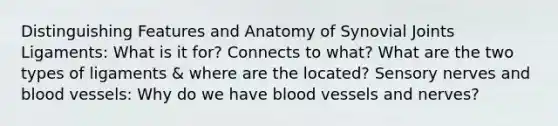 Distinguishing Features and Anatomy of Synovial Joints Ligaments: What is it for? Connects to what? What are the two types of ligaments & where are the located? Sensory nerves and blood vessels: Why do we have blood vessels and nerves?