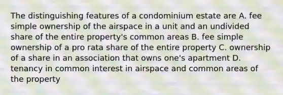 The distinguishing features of a condominium estate are A. fee simple ownership of the airspace in a unit and an undivided share of the entire property's common areas B. fee simple ownership of a pro rata share of the entire property C. ownership of a share in an association that owns one's apartment D. tenancy in common interest in airspace and common areas of the property