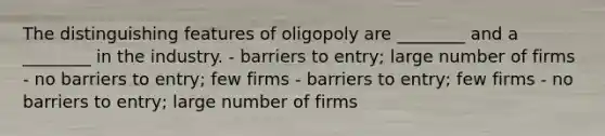 The distinguishing features of oligopoly are ________ and a ________ in the industry. - barriers to entry; large number of firms - no barriers to entry; few firms - barriers to entry; few firms - no barriers to entry; large number of firms