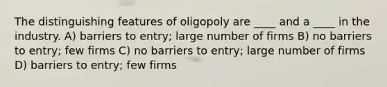 The distinguishing features of oligopoly are ____ and a ____ in the industry. A) barriers to entry; large number of firms B) no barriers to entry; few firms C) no barriers to entry; large number of firms D) barriers to entry; few firms