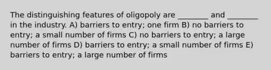 The distinguishing features of oligopoly are ________ and ________ in the industry. A) barriers to entry; one firm B) no barriers to entry; a small number of firms C) no barriers to entry; a large number of firms D) barriers to entry; a small number of firms E) barriers to entry; a large number of firms