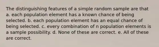 The distinguishing features of a simple random sample are that a. each population element has a known chance of being selected. b. each population element has an equal chance of being selected. c. every combination of n population elements is a sample possibility. d. None of these are correct. e. All of these are correct.