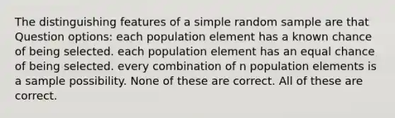 The distinguishing features of a simple random sample are that Question options: each population element has a known chance of being selected. each population element has an equal chance of being selected. every combination of n population elements is a sample possibility. None of these are correct. All of these are correct.