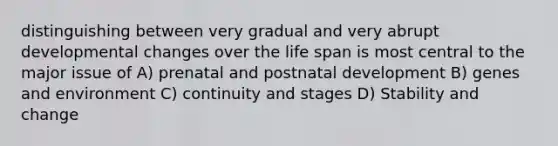 distinguishing between very gradual and very abrupt developmental changes over the life span is most central to the major issue of A) prenatal and postnatal development B) genes and environment C) continuity and stages D) Stability and change