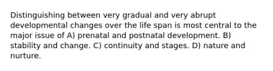 Distinguishing between very gradual and very abrupt developmental changes over the life span is most central to the major issue of A) prenatal and postnatal development. B) stability and change. C) continuity and stages. D) nature and nurture.