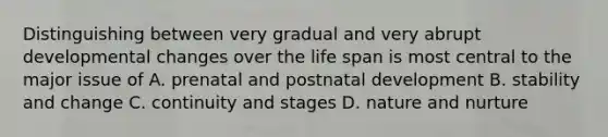 Distinguishing between very gradual and very abrupt developmental changes over the life span is most central to the major issue of A. prenatal and postnatal development B. stability and change C. continuity and stages D. nature and nurture