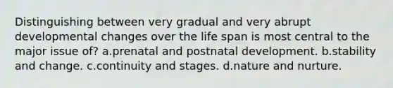 Distinguishing between very gradual and very abrupt developmental changes over the life span is most central to the major issue of? a.prenatal and postnatal development. b.stability and change. c.continuity and stages. d.nature and nurture.