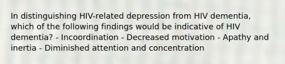 In distinguishing HIV-related depression from HIV dementia, which of the following findings would be indicative of HIV dementia? - Incoordination - Decreased motivation - Apathy and inertia - Diminished attention and concentration