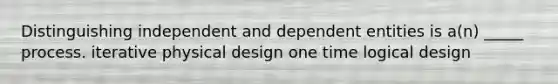 Distinguishing independent and dependent entities is a(n) _____ process. iterative physical design one time logical design