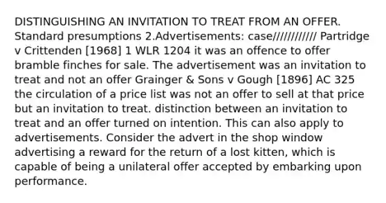 DISTINGUISHING AN INVITATION TO TREAT FROM AN OFFER. Standard presumptions 2.Advertisements: case//////////// Partridge v Crittenden [1968] 1 WLR 1204 it was an offence to offer bramble finches for sale. The advertisement was an invitation to treat and not an offer Grainger & Sons v Gough [1896] AC 325 the circulation of a price list was not an offer to sell at that price but an invitation to treat. distinction between an invitation to treat and an offer turned on intention. This can also apply to advertisements. Consider the advert in the shop window advertising a reward for the return of a lost kitten, which is capable of being a unilateral offer accepted by embarking upon performance.