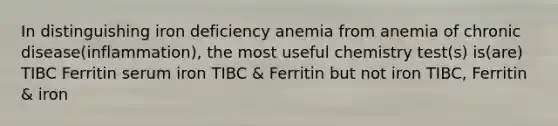 In distinguishing iron deficiency anemia from anemia of chronic disease(inflammation), the most useful chemistry test(s) is(are) TIBC Ferritin serum iron TIBC & Ferritin but not iron TIBC, Ferritin & iron