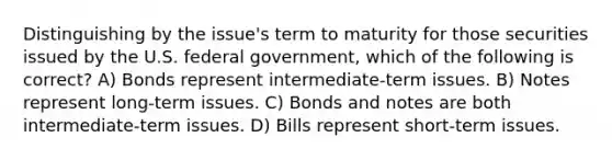 Distinguishing by the issue's term to maturity for those securities issued by the U.S. federal government, which of the following is correct? A) Bonds represent intermediate-term issues. B) Notes represent long-term issues. C) Bonds and notes are both intermediate-term issues. D) Bills represent short-term issues.