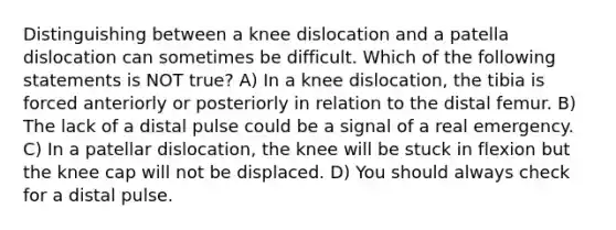 Distinguishing between a knee dislocation and a patella dislocation can sometimes be difficult. Which of the following statements is NOT​ true? A) In a knee dislocation, the tibia is forced anteriorly or posteriorly in relation to the distal femur. B) The lack of a distal pulse could be a signal of a real emergency. C) In a patellar dislocation, the knee will be stuck in flexion but the knee cap will not be displaced. D) You should always check for a distal pulse.