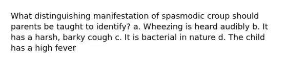 What distinguishing manifestation of spasmodic croup should parents be taught to identify? a. Wheezing is heard audibly b. It has a harsh, barky cough c. It is bacterial in nature d. The child has a high fever