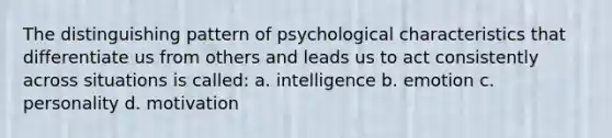 The distinguishing pattern of psychological characteristics that differentiate us from others and leads us to act consistently across situations is called: a. intelligence b. emotion c. personality d. motivation