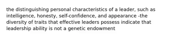 the distinguishing personal characteristics of a leader, such as intelligence, honesty, self-confidence, and appearance -the diversity of traits that effective leaders possess indicate that leadership ability is not a genetic endowment