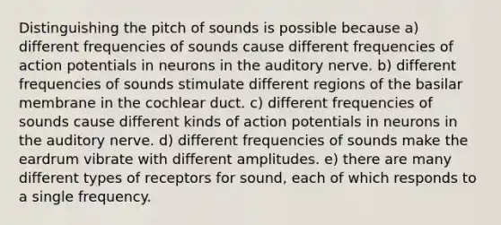 Distinguishing the pitch of sounds is possible because a) different frequencies of sounds cause different frequencies of action potentials in neurons in the auditory nerve. b) different frequencies of sounds stimulate different regions of the basilar membrane in the cochlear duct. c) different frequencies of sounds cause different kinds of action potentials in neurons in the auditory nerve. d) different frequencies of sounds make the eardrum vibrate with different amplitudes. e) there are many different types of receptors for sound, each of which responds to a single frequency.