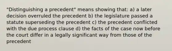 "Distinguishing a precedent" means showing that: a) a later decision overruled the precedent b) the legislature passed a statute superseding the precedent c) the precedent conflicted with the due process clause d) the facts of the case now before the court differ in a legally significant way from those of the precedent