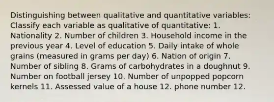 Distinguishing between qualitative and quantitative variables: Classify each variable as qualitative of quantitative: 1. Nationality 2. Number of children 3. Household income in the previous year 4. Level of education 5. Daily intake of whole grains (measured in grams per day) 6. Nation of origin 7. Number of sibling 8. Grams of carbohydrates in a doughnut 9. Number on football jersey 10. Number of unpopped popcorn kernels 11. Assessed value of a house 12. phone number 12.