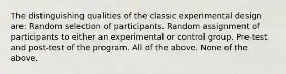 The distinguishing qualities of the classic experimental design are: Random selection of participants. Random assignment of participants to either an experimental or control group. Pre-test and post-test of the program. All of the above. None of the above.