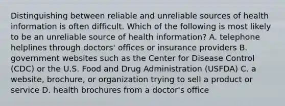 Distinguishing between reliable and unreliable sources of health information is often difficult. Which of the following is most likely to be an unreliable source of health information? A. telephone helplines through doctors' offices or insurance providers B. government websites such as the Center for Disease Control (CDC) or the U.S. Food and Drug Administration (USFDA) C. a website, brochure, or organization trying to sell a product or service D. health brochures from a doctor's office