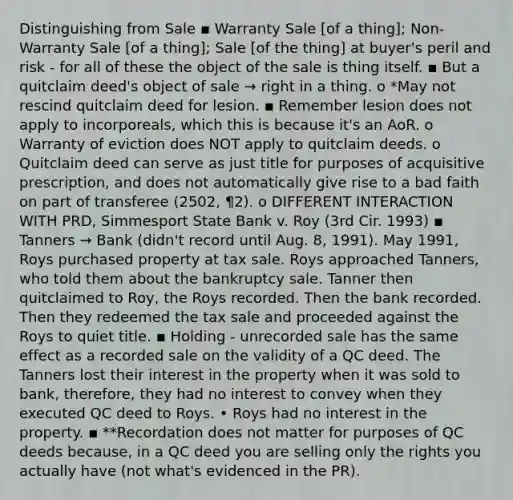 Distinguishing from Sale ▪ Warranty Sale [of a thing]; Non-Warranty Sale [of a thing]; Sale [of the thing] at buyer's peril and risk - for all of these the object of the sale is thing itself. ▪ But a quitclaim deed's object of sale → right in a thing. o *May not rescind quitclaim deed for lesion. ▪ Remember lesion does not apply to incorporeals, which this is because it's an AoR. o Warranty of eviction does NOT apply to quitclaim deeds. o Quitclaim deed can serve as just title for purposes of acquisitive prescription, and does not automatically give rise to a bad faith on part of transferee (2502, ¶2). o DIFFERENT INTERACTION WITH PRD, Simmesport State Bank v. Roy (3rd Cir. 1993) ▪ Tanners → Bank (didn't record until Aug. 8, 1991). May 1991, Roys purchased property at tax sale. Roys approached Tanners, who told them about the bankruptcy sale. Tanner then quitclaimed to Roy, the Roys recorded. Then the bank recorded. Then they redeemed the tax sale and proceeded against the Roys to quiet title. ▪ Holding - unrecorded sale has the same effect as a recorded sale on the validity of a QC deed. The Tanners lost their interest in the property when it was sold to bank, therefore, they had no interest to convey when they executed QC deed to Roys. • Roys had no interest in the property. ▪ **Recordation does not matter for purposes of QC deeds because, in a QC deed you are selling only the rights you actually have (not what's evidenced in the PR).