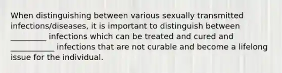 When distinguishing between various sexually transmitted infections/diseases, it is important to distinguish between _________ infections which can be treated and cured and ___________ infections that are not curable and become a lifelong issue for the individual.