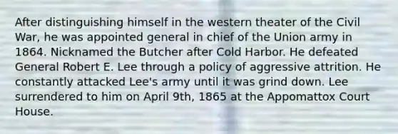 After distinguishing himself in the western theater of the Civil War, he was appointed general in chief of the Union army in 1864. Nicknamed the Butcher after Cold Harbor. He defeated General Robert E. Lee through a policy of aggressive attrition. He constantly attacked Lee's army until it was grind down. Lee surrendered to him on April 9th, 1865 at the Appomattox Court House.