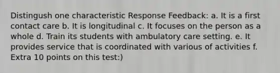 Distingush one characteristic Response Feedback: a. It is a first contact care b. It is longitudinal c. It focuses on the person as a whole d. Train its students with ambulatory care setting. e. It provides service that is coordinated with various of activities f. Extra 10 points on this test:)