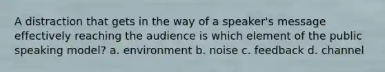 A distraction that gets in the way of a speaker's message effectively reaching the audience is which element of the public speaking model? a. environment b. noise c. feedback d. channel