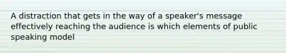 A distraction that gets in the way of a speaker's message effectively reaching the audience is which elements of public speaking model