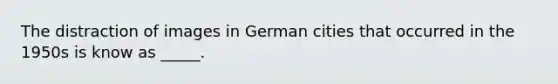 The distraction of images in German cities that occurred in the 1950s is know as _____.