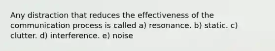 Any distraction that reduces the effectiveness of the communication process is called a) resonance. b) static. c) clutter. d) interference. e) noise