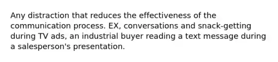 Any distraction that reduces the effectiveness of the communication process. EX, conversations and snack-getting during TV ads, an industrial buyer reading a text message during a salesperson's presentation.