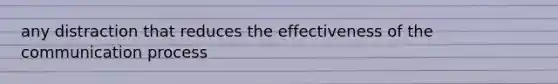 any distraction that reduces the effectiveness of the communication process