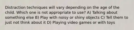 Distraction techniques will vary depending on the age of the child. Which one is not appropriate to use? A) Talking about something else B) Play with noisy or shiny objects C) Tell them to just not think about it D) Playing video games or with toys