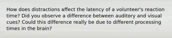 How does distractions affect the latency of a volunteer's reaction time? Did you observe a difference between auditory and visual cues? Could this difference really be due to different processing times in the brain?