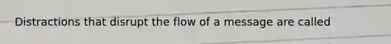 Distractions that disrupt the flow of a message are called