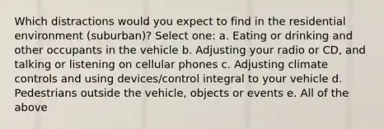 Which distractions would you expect to find in the residential environment (suburban)? Select one: a. Eating or drinking and other occupants in the vehicle b. Adjusting your radio or CD, and talking or listening on cellular phones c. Adjusting climate controls and using devices/control integral to your vehicle d. Pedestrians outside the vehicle, objects or events e. All of the above