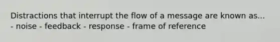 Distractions that interrupt the flow of a message are known as... - noise - feedback - response - frame of reference