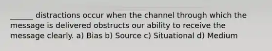 ______ distractions occur when the channel through which the message is delivered obstructs our ability to receive the message clearly. a) Bias b) Source c) Situational d) Medium