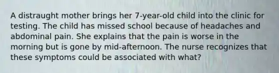 A distraught mother brings her 7-year-old child into the clinic for testing. The child has missed school because of headaches and abdominal pain. She explains that the pain is worse in the morning but is gone by mid-afternoon. The nurse recognizes that these symptoms could be associated with what?