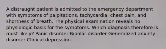 A distraught patient is admitted to the emergency department with symptoms of palpitations, tachycardia, chest pain, and shortness of breath. The physical examination reveals no physiologic basis for the symptoms. Which diagnosis therefore is most likely? Panic disorder Bipolar disorder Generalized anxiety disorder Clinical depression