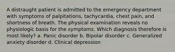 A distraught patient is admitted to the emergency department with symptoms of palpitations, tachycardia, chest pain, and shortness of breath. The physical examination reveals no physiologic basis for the symptoms. Which diagnosis therefore is most likely? a. Panic disorder b. Bipolar disorder c. Generalized anxiety disorder d. Clinical depression