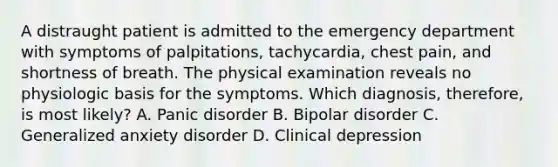 A distraught patient is admitted to the emergency department with symptoms of palpitations, tachycardia, chest pain, and shortness of breath. The physical examination reveals no physiologic basis for the symptoms. Which diagnosis, therefore, is most likely? A. Panic disorder B. Bipolar disorder C. Generalized anxiety disorder D. Clinical depression